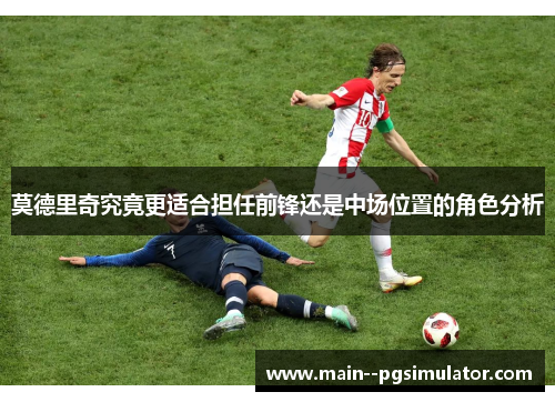 莫德里奇究竟更适合担任前锋还是中场位置的角色分析 莫德里奇究竟更适合担任前锋还是中场位置的角色分析