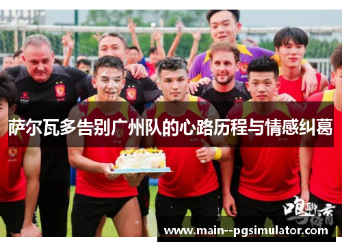 萨尔瓦多告别广州队的心路历程与情感纠葛 萨尔瓦多告别广州队的心路历程与情感纠葛