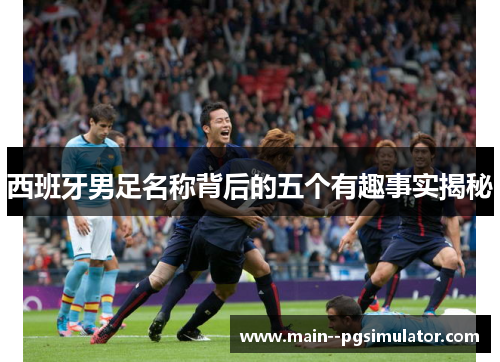 西班牙男足名称背后的五个有趣事实揭秘