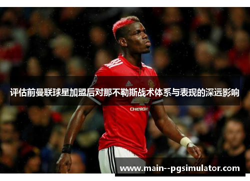 评估前曼联球星加盟后对那不勒斯战术体系与表现的深远影响