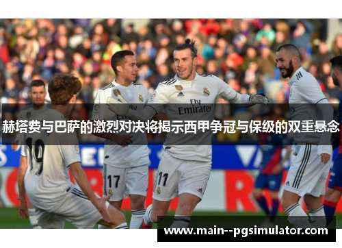 赫塔费与巴萨的激烈对决将揭示西甲争冠与保级的双重悬念