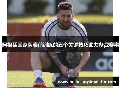 阿根廷国家队赛前训练的五个关键技巧助力备战赛事 阿根廷国家队赛前训练的五个关键技巧助力备战赛事