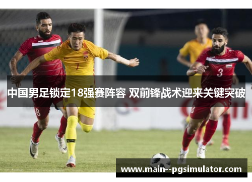 中国男足锁定18强赛阵容 双前锋战术迎来关键突破 中国男足锁定18强赛阵容 双前锋战术迎来关键突破