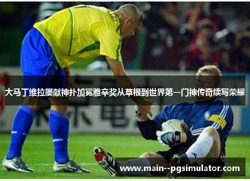 大马丁维拉屡献神扑加冕雅辛奖从草根到世界第一门神传奇续写荣耀